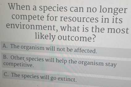 When a species can no longer
compete for resources in its
environment, what is the most
likely outcome?
A. The organism will not be affected.
B. Other species will help the organism stay
competitive.
C. The species will go extinct.