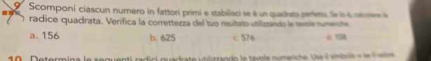 Scomponi ciascun numero in fattori primi e stabilisci se é un quadrato perienta. Se la i caimare a
radice quadrata. Verifica la correttezza del tuo risultato utilizzando le tavole rumencte
a. 156 b. 625 c. 576 d: 108
10. Determina le seguenti radici quadrate utilizzando le tavole numeriche. Usa il simbolo « se valre