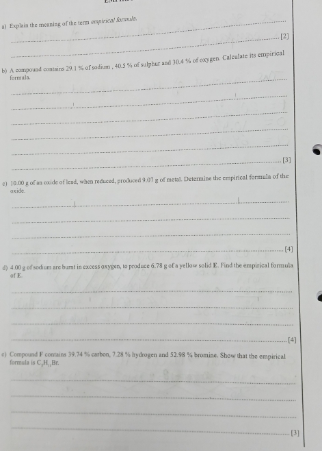 Explain the meaning of the term empirical formula. 
_[2] 
b) A compound contains 29.1 % of sodium , 40.5 % of sulphur and 30.4 % of oxygen. Calculate its empirical 
formula. 
_ 
_ 
_ 
_ 
_[3] 
c) 10.00 g of an oxide of lead, when reduced, produced 9.07 g of metal. Determine the empirical formula of the 
oxide. 
_ 
_ 
_ 
_[4] 
d) 4.00 g of sodium are burnt in excess oxygen, to produce 6.78 g of a yellow solid E. Find the empirical formula 
of E. 
_ 
_ 
_ 
_[4] 
e) Compound F contains 39.74 % carbon, 7.28 % hydrogen and 52.98 % bromine. Show that the empirical 
formula is C, H₁₂Br. 
_ 
_ 
_ 
_ 
[3]