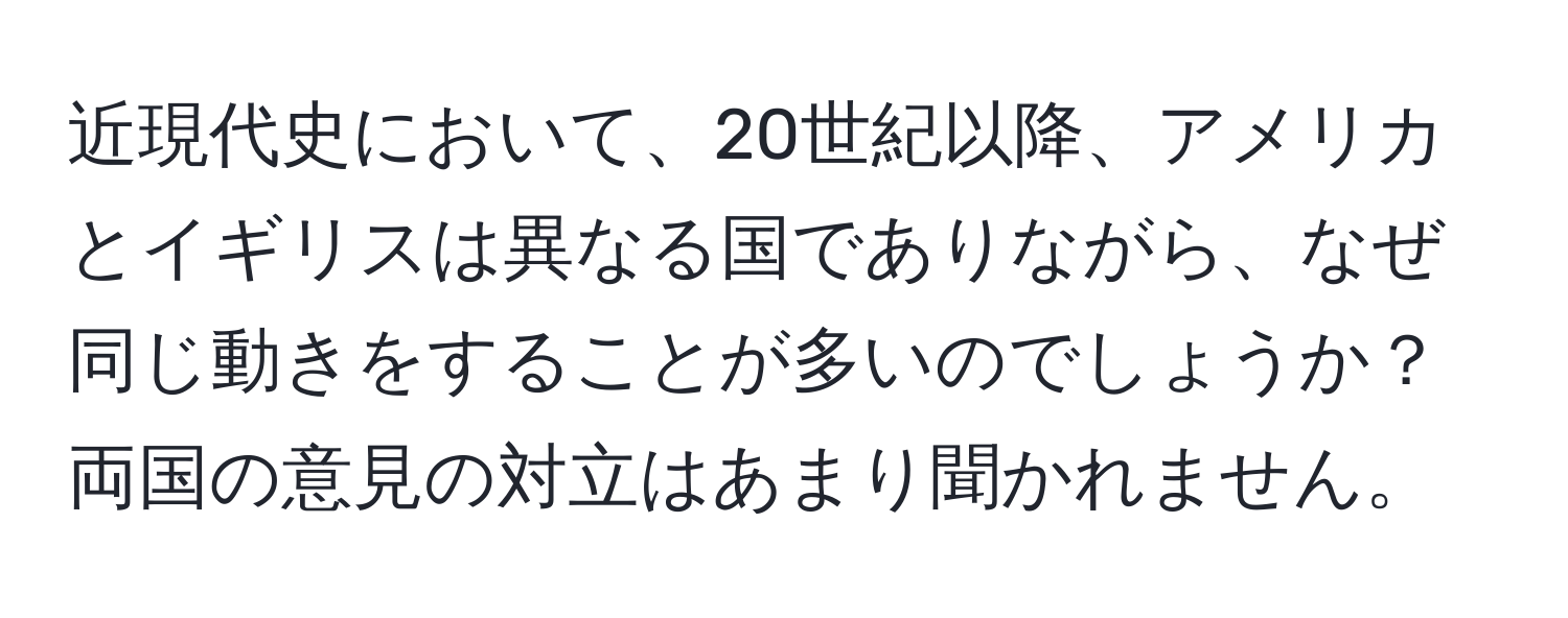 近現代史において、20世紀以降、アメリカとイギリスは異なる国でありながら、なぜ同じ動きをすることが多いのでしょうか？両国の意見の対立はあまり聞かれません。