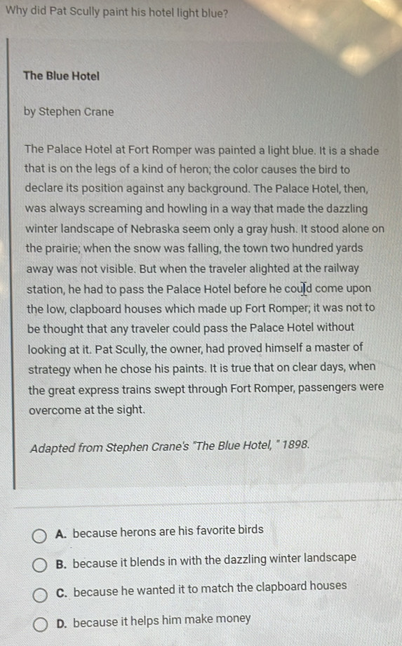 Why did Pat Scully paint his hotel light blue?
The Blue Hotel
by Stephen Crane
The Palace Hotel at Fort Romper was painted a light blue. It is a shade
that is on the legs of a kind of heron; the color causes the bird to
declare its position against any background. The Palace Hotel, then,
was always screaming and howling in a way that made the dazzling
winter landscape of Nebraska seem only a gray hush. It stood alone on
the prairie; when the snow was falling, the town two hundred yards
away was not visible. But when the traveler alighted at the railway
station, he had to pass the Palace Hotel before he could come upon
the low, clapboard houses which made up Fort Romper; it was not to
be thought that any traveler could pass the Palace Hotel without
looking at it. Pat Scully, the owner, had proved himself a master of
strategy when he chose his paints. It is true that on clear days, when
the great express trains swept through Fort Romper, passengers were
overcome at the sight.
Adapted from Stephen Crane's "The Blue Hotel, ' 1898.
A. because herons are his favorite birds
B. because it blends in with the dazzling winter landscape
C. because he wanted it to match the clapboard houses
D. because it helps him make money