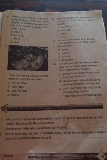 Senjata Iradisional asli Indonesia 18. Bahan yang diperukan padia perbu-
yang mendunia karena ada pada tan leh tašua khas Sumatra Baras
adegan fim The Raid 2 yang digur a
kan olel karakter antagonis The a ka yu manis ad elan ... .
Assasin adalan
a badik
pi jeruík nipis
c melon
kerambi
d. apei
c celur
19 Minuman tradisional yang berasal
d. keris
dari Halmahera dengan baïan dasar
kenan adalah ... .
cai tiwu
b. sarabba
c. bandrek
d air guraka
20. Perilaku yang mencerminkan prilaku
rikan budaya daerah adaiah yang mencermikan sikap melesta-
a. Menggunakan pakaian adat saat
Bubur Manado juga dikenal dengan
acara-acara tertentu
makanan khas Sulawesi Utara
Menggunakan jasa penan asing
a. mie cakalang
b. dabu-dabu untuk mementaskan kebudayaan
gohu manado c. Lebih menyukai lagu-lagu barat
dari pada lagu daerah
d. tinutuan
d. Tidak menghormati keberagaman
It, Isilah titik-titik ift bawak ini dengan Jawaban yang iepat !
1. Aku berasal dari daerah yang memiliki nama dari bentuk kebudayaannya, yaitu
Saman, Rencong, dan Bangong Jeumpa.
Berdasarkan hal tersebut, aku berasal dari Provinsi_
2. Rumah adat yang memiliki ciri terdapat jejeran tanduk kerbau yang ada di bagian
depan tiang utama adalah rumah adat_
Prrzada Pendidikan Pancasila - Kelas 5 / Semester Gonap 43