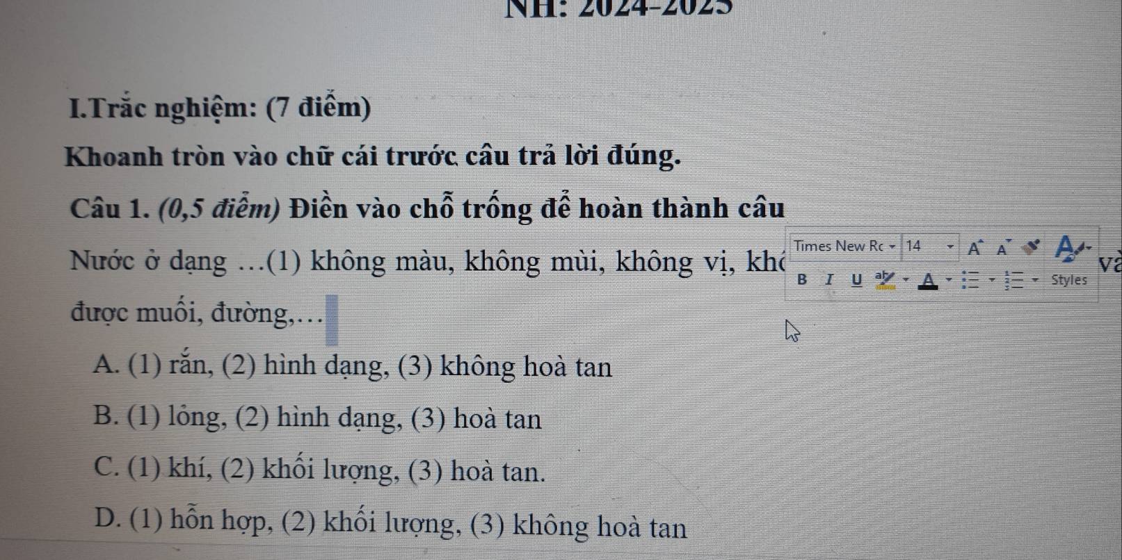 NH: 2024-2025
I.Trắc nghiệm: (7 điểm)
Khoanh tròn vào chữ cái trước cầu trả lời đúng.
Câu 1. (0,5 điễm) Điền vào chỗ trống để hoàn thành câu
Nước ở dạng ...(1) không màu, không mùi, không vị, khó Times New Rc 14 A^ A A
Và
B I U Styles
được muối, đường,…
A. (1) rắn, (2) hình dạng, (3) không hoà tan
B. (1) lỏng, (2) hình dạng, (3) hoà tan
C. (1) khí, (2) khối lượng, (3) hoà tan.
D. (1) hỗn hợp, (2) khối lượng, (3) không hoà tan