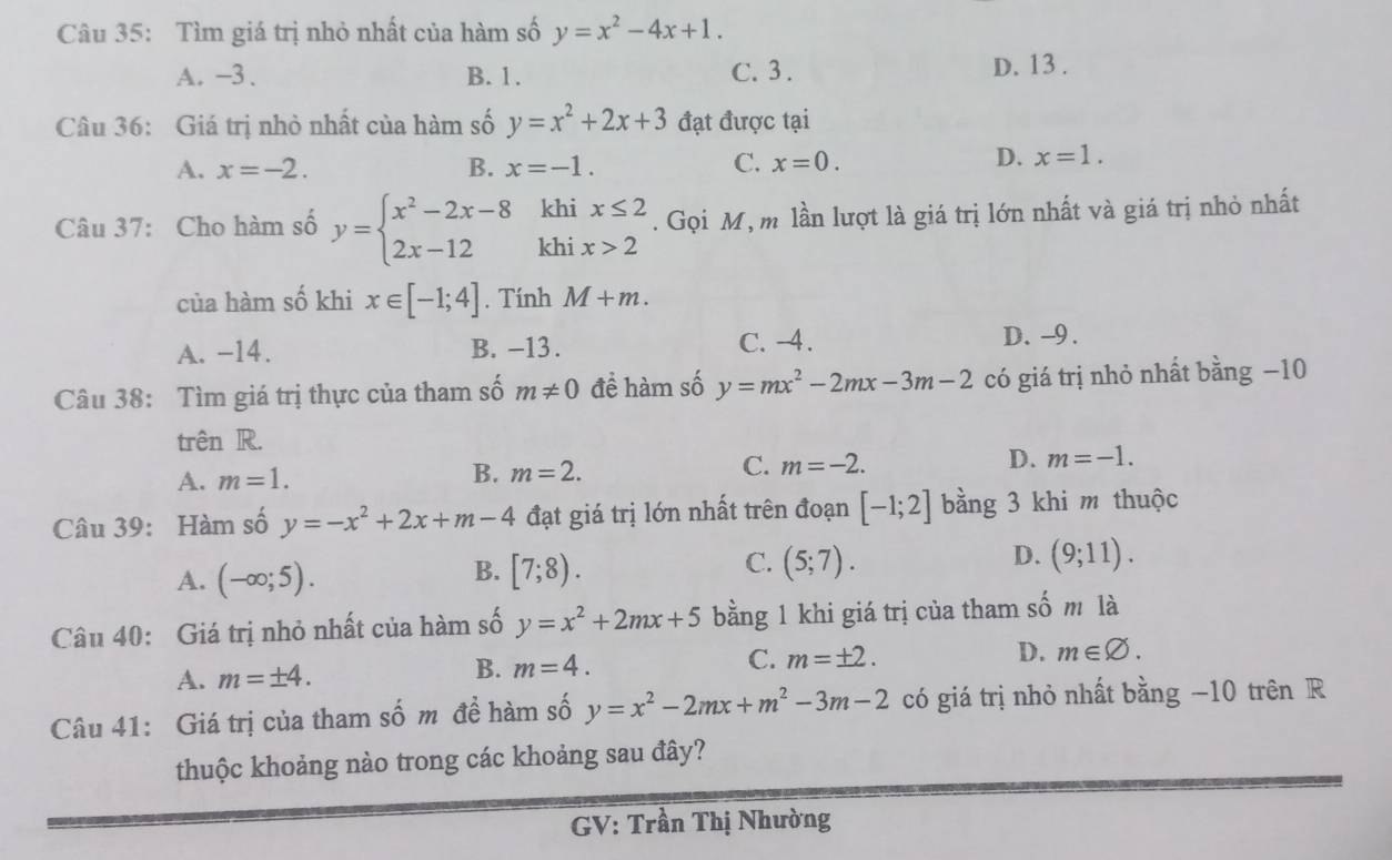 Tìm giá trị nhỏ nhất của hàm số y=x^2-4x+1.
A. −3 . B. 1. C. 3 . D. 13 .
Câu 36: Giá trị nhỏ nhất của hàm số y=x^2+2x+3 đạt được tại
C.
A. x=-2. B. x=-1. x=0.
D. x=1.
kl
Câu 37: Cho hàm số y=beginarrayl x^2-2x-8 2x-12endarray. kh beginarrayr ix≤ 2 ix>2endarray. Gọi M, m lần lượt là giá trị lớn nhất và giá trị nhỏ nhất
của hàm số khi x∈ [-1;4]. Tính M+m.
A. -14. B. -13. C. -4.
D. -9.
Câu 38: Tìm giá trị thực của tham số m!= 0 đề hàm số y=mx^2-2mx-3m-2 có giá trị nhỏ nhất bằng −10
trên R.
A. m=1. B. m=2. C. m=-2. D. m=-1.
Câu 39: Hàm số y=-x^2+2x+m-4 đạt giá trị lớn nhất trên đoạn [-1;2] bằng 3 khi m thuộc
C.
D.
A. (-∈fty ;5). [7;8). (5;7). (9;11).
B.
Câu 40: Giá trị nhỏ nhất của hàm số y=x^2+2mx+5 bằng 1 khi giá trị của tham số m là
C.
A. m=± 4.
B. m=4. m=± 2. D. m∈ varnothing .
Câu 41: Giá trị của tham số m đề hàm số y=x^2-2mx+m^2-3m-2 có giá trị nhỏ nhất bằng −10 trên R
thuộc khoảng nào trong các khoảng sau đây?
GV: Trần Thị Nhường