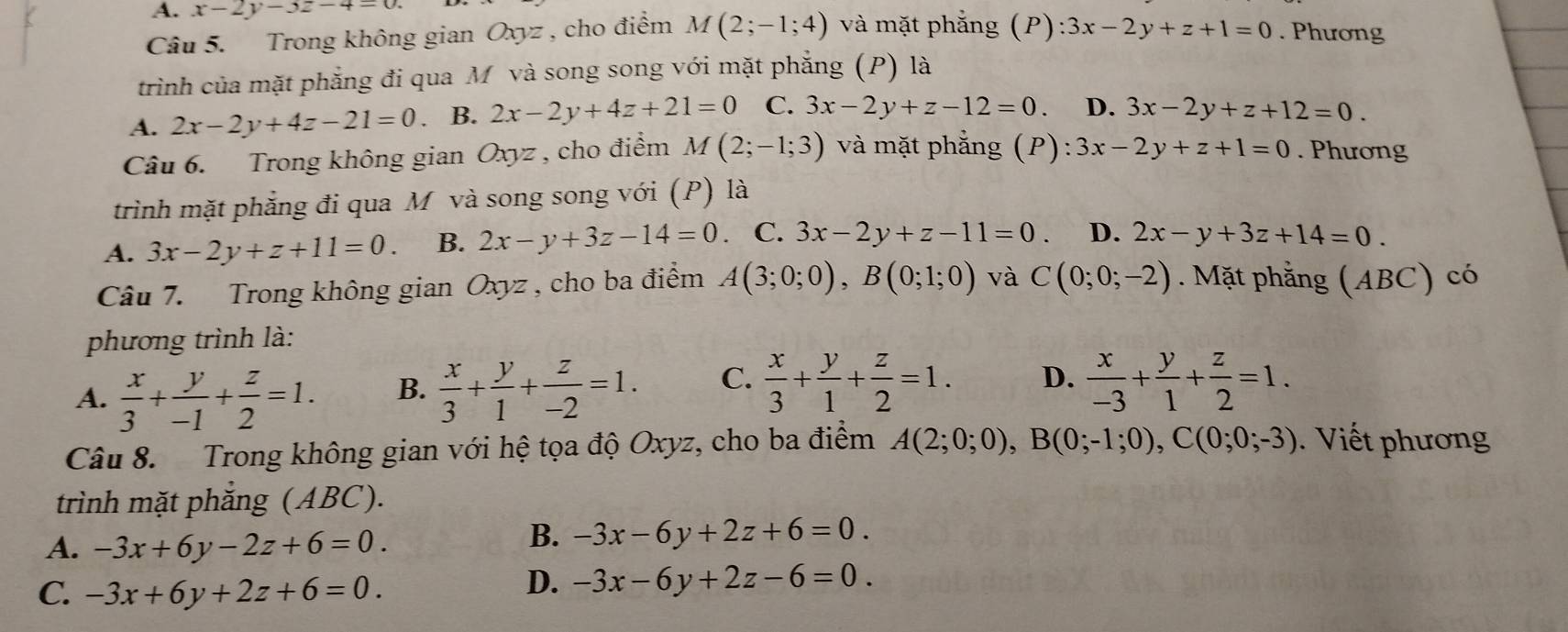 A. x-2y-3z-4=0.
Câu 5. Trong không gian Oxyz , cho điểm M(2;-1;4) và mặt phẳng (P): 3x-2y+z+1=0. Phương
trình của mặt phẳng đi qua M và song song với mặt phẳng (P) là
A. 2x-2y+4z-21=0. B. 2x-2y+4z+21=0 C. 3x-2y+z-12=0. D. 3x-2y+z+12=0.
Câu 6. Trong không gian Oxyz , cho điểm M(2;-1;3) và mặt phẳng (P) :3x-2y+z+1=0. Phương
trình mặt phẳng đi qua M và song song với (P) là
A. 3x-2y+z+11=0. B. 2x-y+3z-14=0 C. 3x-2y+z-11=0. D. 2x-y+3z+14=0.
Câu 7. Trong không gian Oxyz , cho ba điểm A(3;0;0),B(0;1;0) và C(0;0;-2). Mặt phẳng (ABC) có
phương trình là:
A.  x/3 + y/-1 + z/2 =1. B.  x/3 + y/1 + z/-2 =1. C.  x/3 + y/1 + z/2 =1. D.  x/-3 + y/1 + z/2 =1.
Câu 8.  Trong không gian với hệ tọa độ Oxyz, cho ba điểm A(2;0;0),B(0;-1;0),C(0;0;-3).  Viết phương
trình mặt phẳng (ABC).
A. -3x+6y-2z+6=0.
B. -3x-6y+2z+6=0.
C. -3x+6y+2z+6=0.
D. -3x-6y+2z-6=0.