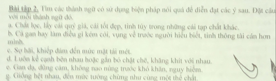 Bài tập 2, Tìm các thành ngữ có sử dụng biện pháp nói quá đề diễn đạt các ý sau. Đặt câu
với môi thành ngữ đó.
a. Chất lọc, lấy cái quý giá, cái tốt đẹp, tinh túy trong những cái tạp chất khác.
b. Cả gan hay làm điều gì kém cỏi, vụng về trước người hiểu biết, tỉnh thông tài cán hơn
mình.
c. Sợ hãi, khiếp đâm đến mức mặt tải mét.
d. Luôn kể cạnh bên nhau hoặc gắn bó chặt chẽ, khăng khít với nhau.
e. Gan đạ, dũng cảm, không nao núng trước khó khăn, nguy hiểm.
g. Giống hệt nhau, đến mức tướng chừng như cùng một thể chất.