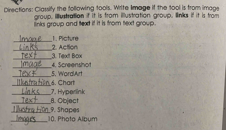 Directions: Classify the following tools. Write Image if the tool is from image 
group, illustration if it is from illustration group, links if it is from 
links group and text if it is from text group. 
_ 
1. Picture 
_2. Action 
_ 
3. Text Box 
_4. Screenshot 
_5. WordArt 
_6. Chart 
_7, Hyperlink 
_8. Object 
_9. Shapes 
_10. Photo Album