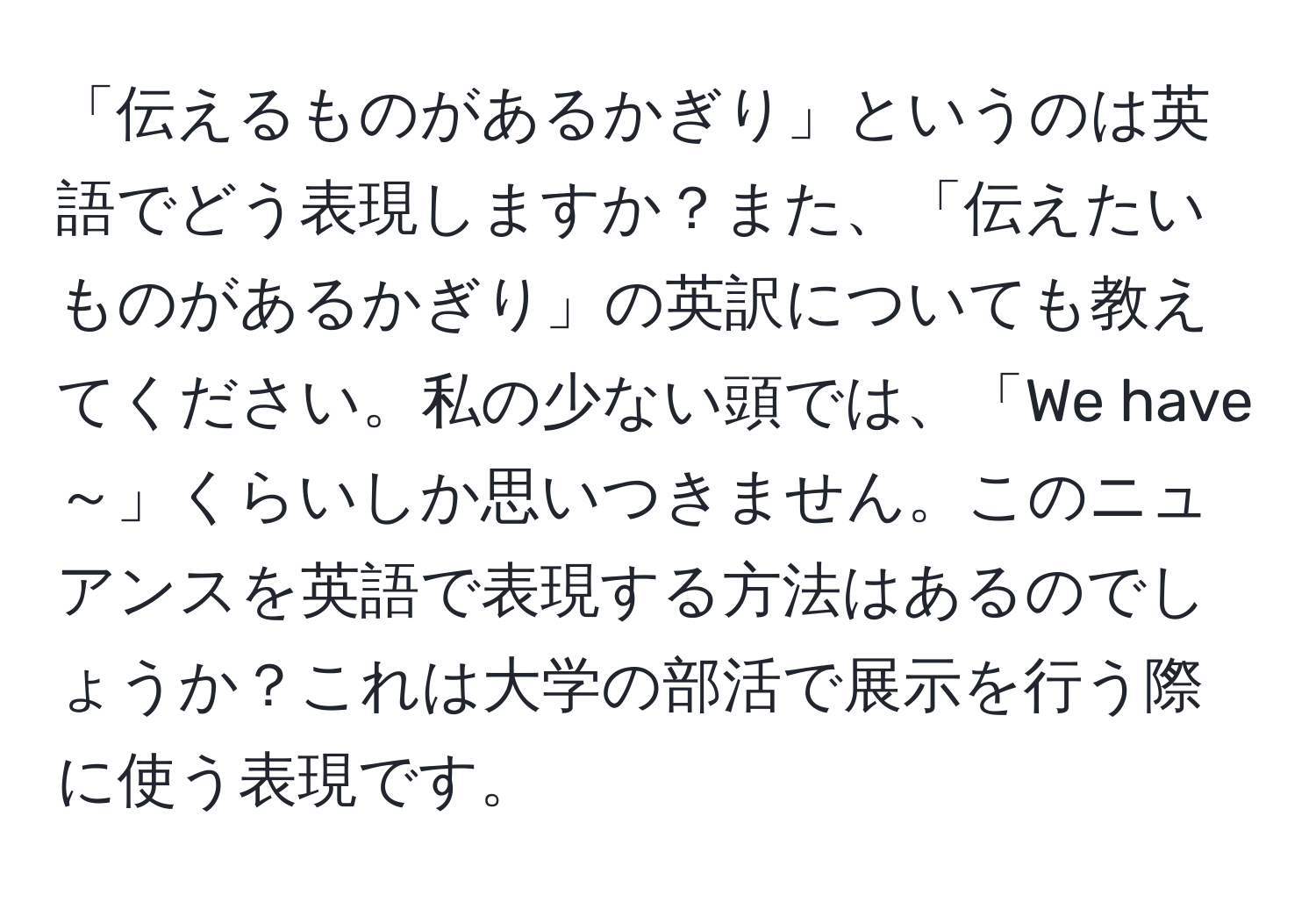 「伝えるものがあるかぎり」というのは英語でどう表現しますか？また、「伝えたいものがあるかぎり」の英訳についても教えてください。私の少ない頭では、「We have～」くらいしか思いつきません。このニュアンスを英語で表現する方法はあるのでしょうか？これは大学の部活で展示を行う際に使う表現です。