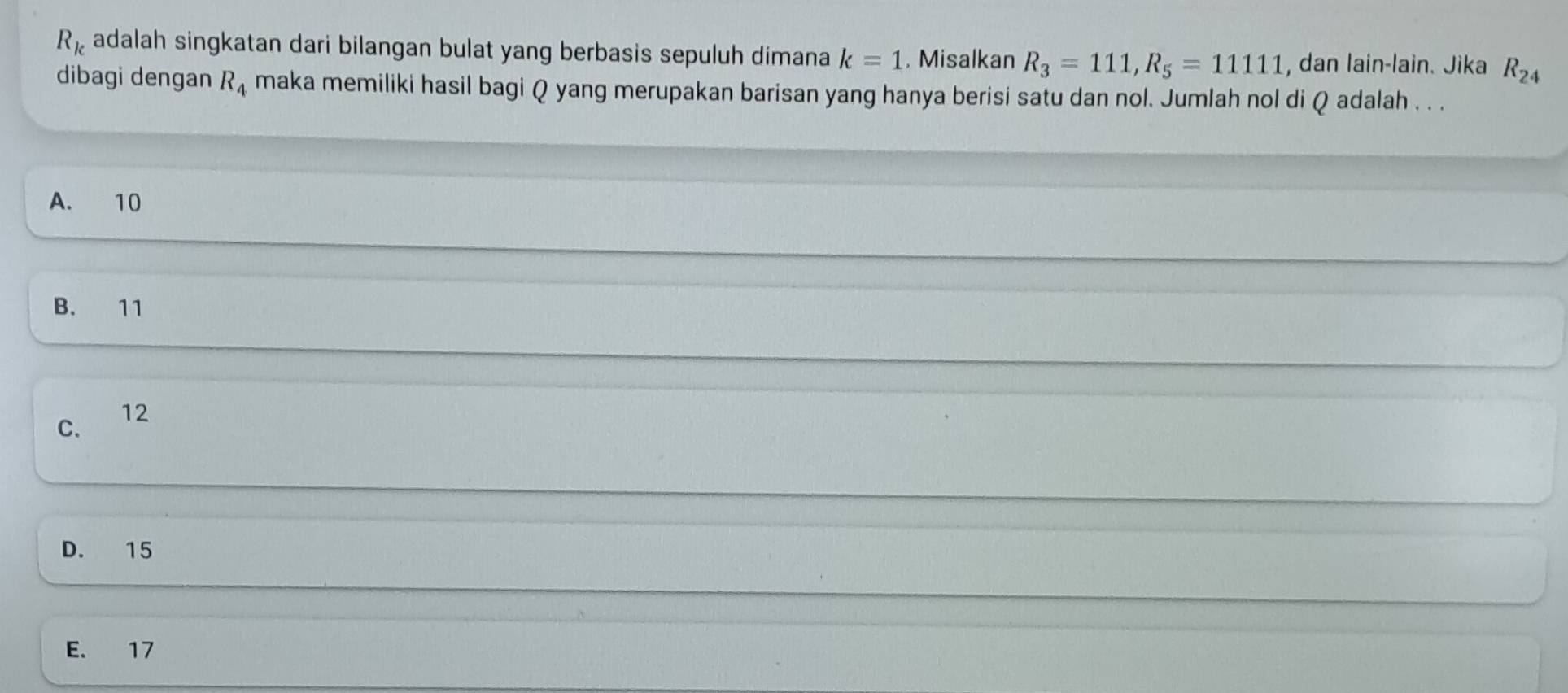 R_k adalah singkatan dari bilangan bulat yang berbasis sepuluh dimana k=1. Misalkan R_3=111, R_5=11111 , dan lain-lain. Jika R_24
dibagi dengan R_4 maka memiliki hasil bagi Q yang merupakan barisan yang hanya berisi satu dan nol. Jumlah nol di Q adalah . . .
A. 10
B. 11
C. 12
D. 15
E. 17