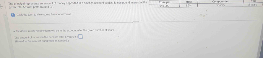 Time 
The principal represents an amount of money deposited in a savings account subject to compound interest at the Principal $10.000 3.5% Rate Compounded monthly 5 years
given rate. Answer parts (a) and (b) 
Click the icon to view some finance formulas. 
a. Find how much money there will be in the account after the given number of years
The amount of money in the account after 5 years is s□
(Round to the nearest hundredth as needed.)