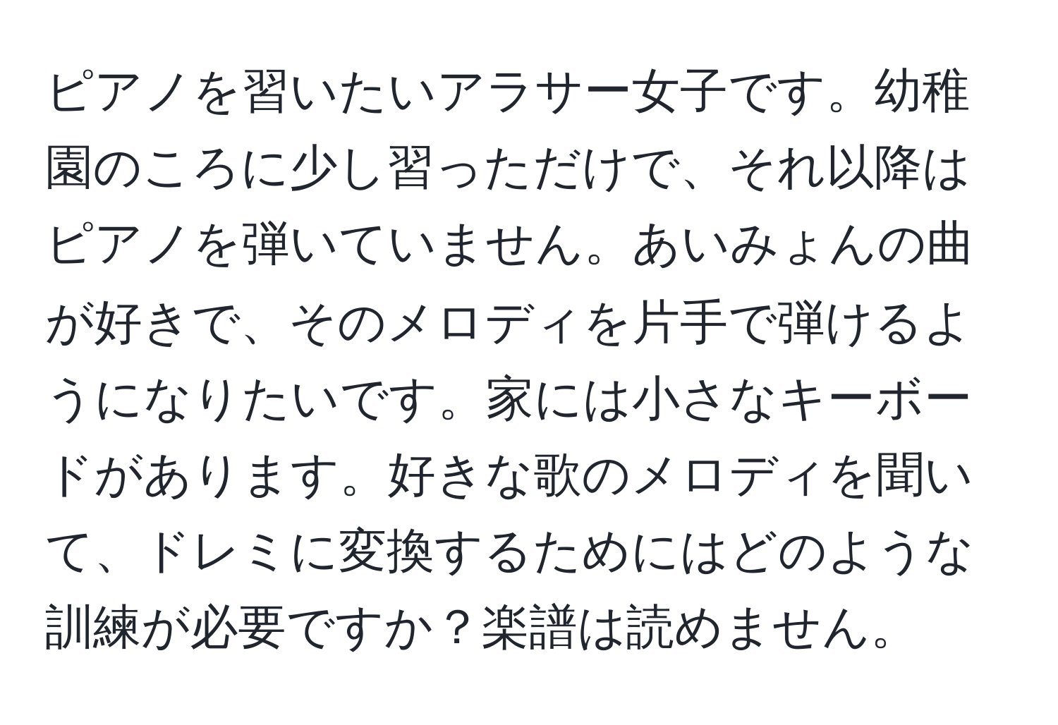 ピアノを習いたいアラサー女子です。幼稚園のころに少し習っただけで、それ以降はピアノを弾いていません。あいみょんの曲が好きで、そのメロディを片手で弾けるようになりたいです。家には小さなキーボードがあります。好きな歌のメロディを聞いて、ドレミに変換するためにはどのような訓練が必要ですか？楽譜は読めません。