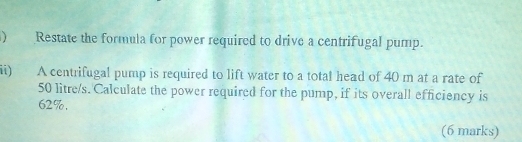 ) Restate the formula for power required to drive a centrifugal pump. 
ii) A centrifugal pump is required to lift water to a total head of 40 m at a rate of
50 litre/s. Calculate the power required for the pump, if its overall efficiency is
62%. 
(6 marks)