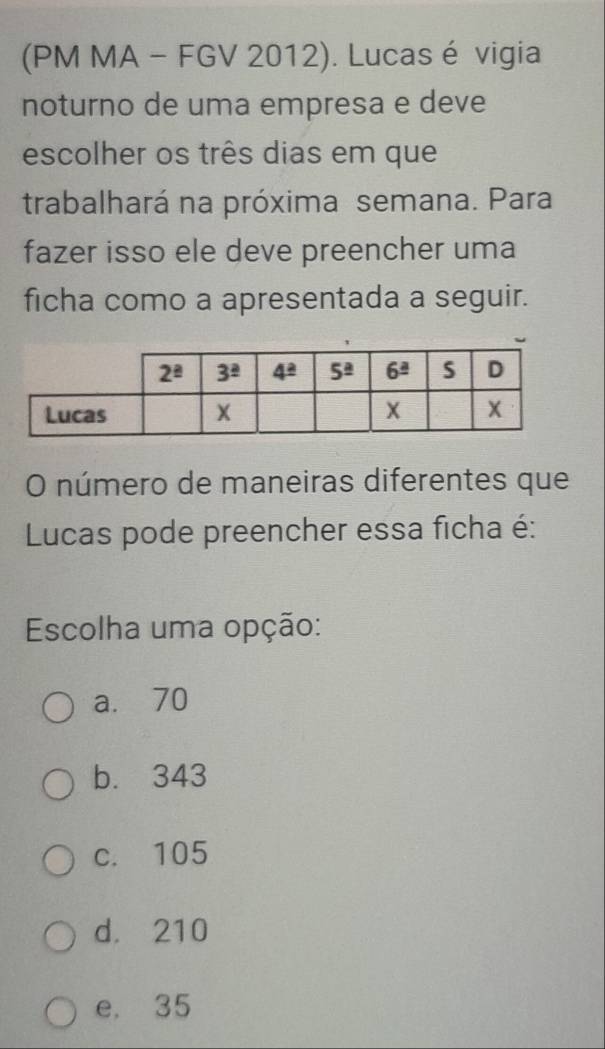 (PM MA - FGV 2012). Lucas é vigia
noturno de uma empresa e deve
escolher os três dias em que
trabalhará na próxima semana. Para
fazer isso ele deve preencher uma
ficha como a apresentada a seguir.
O número de maneiras diferentes que
Lucas pode preencher essa ficha é:
Escolha uma opção:
a. 70
b. 343
c. 105
d. 210
e, 35