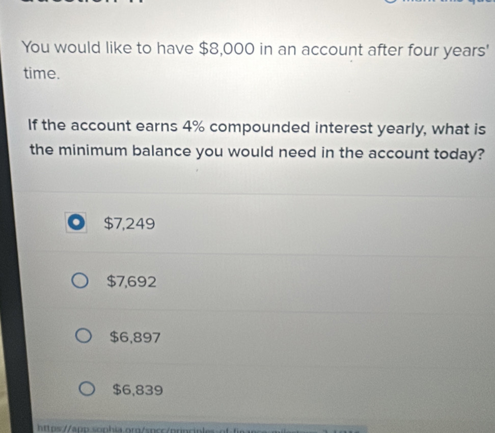 You would like to have $8,000 in an account after four years '
time.
If the account earns 4% compounded interest yearly, what is
the minimum balance you would need in the account today?
$7,249
$7,692
$6,897
$6,839