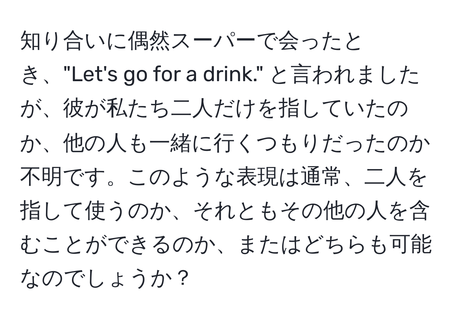 知り合いに偶然スーパーで会ったとき、"Let's go for a drink." と言われましたが、彼が私たち二人だけを指していたのか、他の人も一緒に行くつもりだったのか不明です。このような表現は通常、二人を指して使うのか、それともその他の人を含むことができるのか、またはどちらも可能なのでしょうか？