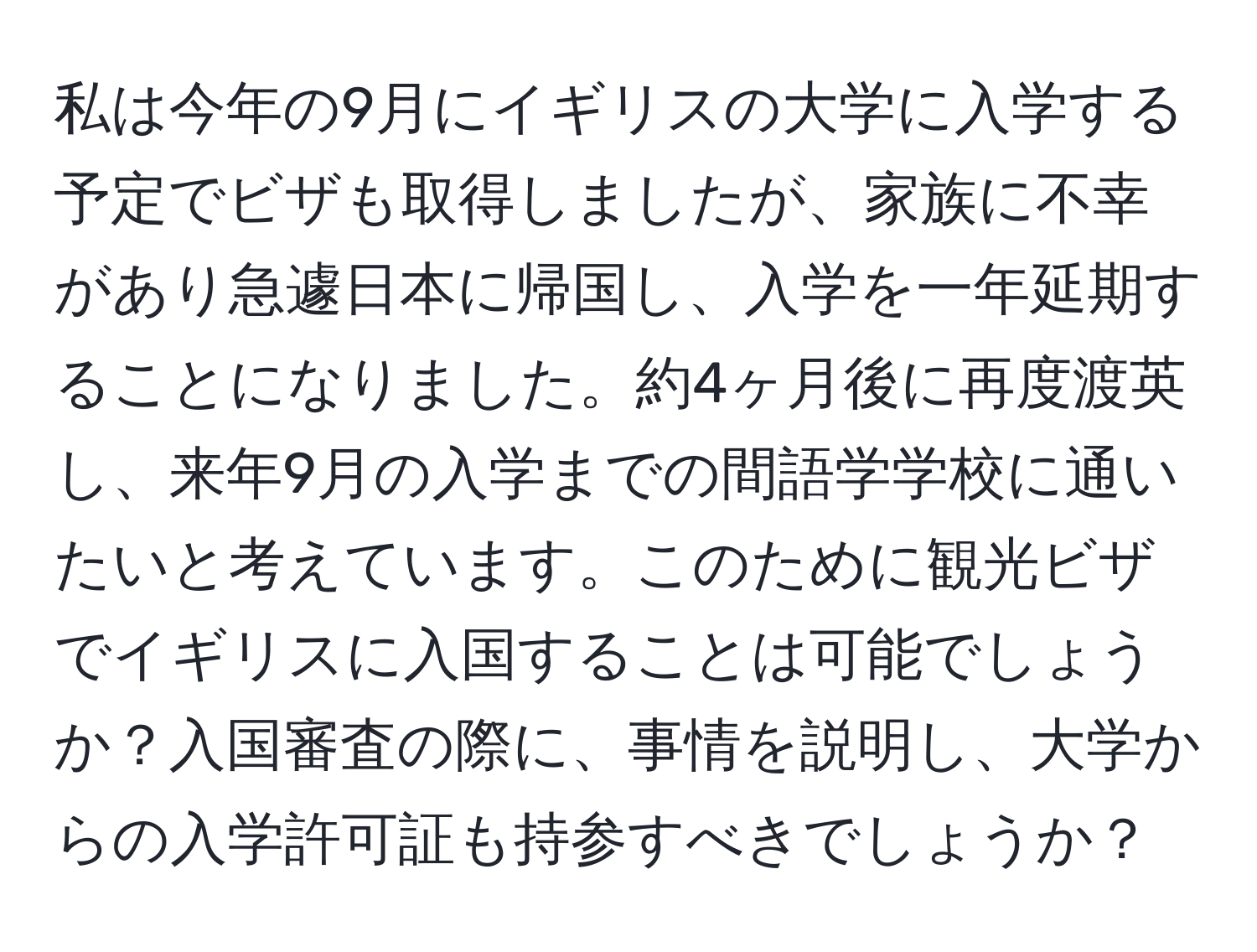 私は今年の9月にイギリスの大学に入学する予定でビザも取得しましたが、家族に不幸があり急遽日本に帰国し、入学を一年延期することになりました。約4ヶ月後に再度渡英し、来年9月の入学までの間語学学校に通いたいと考えています。このために観光ビザでイギリスに入国することは可能でしょうか？入国審査の際に、事情を説明し、大学からの入学許可証も持参すべきでしょうか？