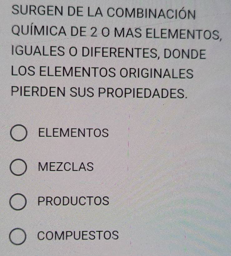 SURGEN DE LA COMBINACIÓN
QUÍMICA DE 2 O MAS ELEMENTOS,
IGUALES O DIFERENTES, DONDE
LOS ELEMENTOS ORIGINALES
PIERDEN SUS PROPIEDADES.
ELEMENTOS
MEZCLAS
PRODUCTOS
COMPUESTOS