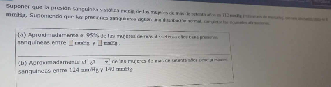 Suponer que la presión sanguínea sistólica media de las mujeres de más de setenta años es 132 mmHg (milímetros de mercurio), con una deenación tpira de 8
mmHg. Suponiendo que las presiones sanguíneas siguen una distribución normal, completar las siguientes afirmaciones. 
(a) Aproximadamente el 95% de las mujeres de más de setenta años tiene presiones 
sanguíneas entre □ mmHg □ mmHg. 
(b) Aproximadamente el i? de las mujeres de más de setenta años tiene presiones 
sanguíneas entre 124 mmHg y 140 mmHg.