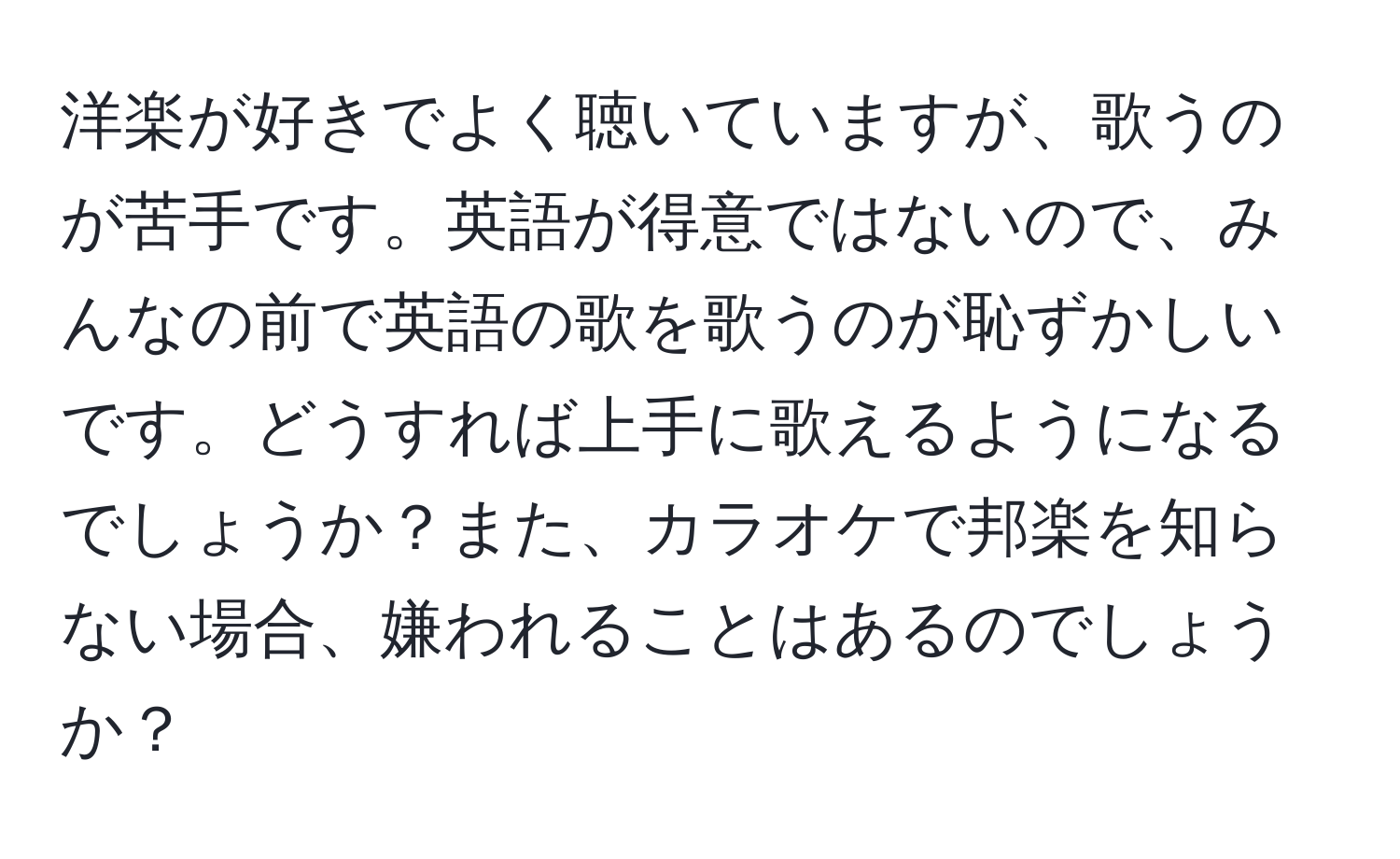 洋楽が好きでよく聴いていますが、歌うのが苦手です。英語が得意ではないので、みんなの前で英語の歌を歌うのが恥ずかしいです。どうすれば上手に歌えるようになるでしょうか？また、カラオケで邦楽を知らない場合、嫌われることはあるのでしょうか？