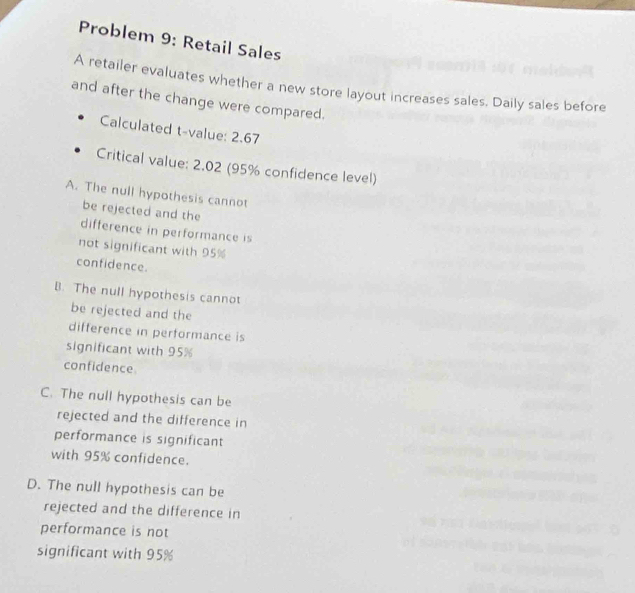 Problem 9: Retail Sales
A retailer evaluates whether a new store layout increases sales. Daily sales before
and after the change were compared.
Calculated t-value: 2.67
Critical value: 2.02 (95% confidence level)
A. The null hypothesis cannot
be rejected and the
difference in performance is
not significant with 95%
confidence.
B. The null hypothesis cannot
be rejected and the
difference in performance is
significant with 95%
confidence
C. The null hypothesis can be
rejected and the difference in
performance is significant
with 95% confidence.
D. The null hypothesis can be
rejected and the difference in
performance is not
significant with 95%