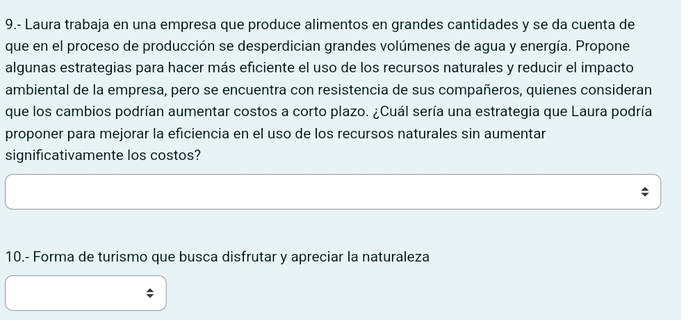 9.- Laura trabaja en una empresa que produce alimentos en grandes cantidades y se da cuenta de 
que en el proceso de producción se desperdician grandes volúmenes de agua y energía. Propone 
algunas estrategias para hacer más eficiente el uso de los recursos naturales y reducir el impacto 
ambiental de la empresa, pero se encuentra con resistencia de sus compañeros, quienes consideran 
que los cambios podrían aumentar costos a corto plazo. ¿Cuál sería una estrategia que Laura podría 
proponer para mejorar la eficiencia en el uso de los recursos naturales sin aumentar 
significativamente los costos? 
10.- Forma de turismo que busca disfrutar y apreciar la naturaleza