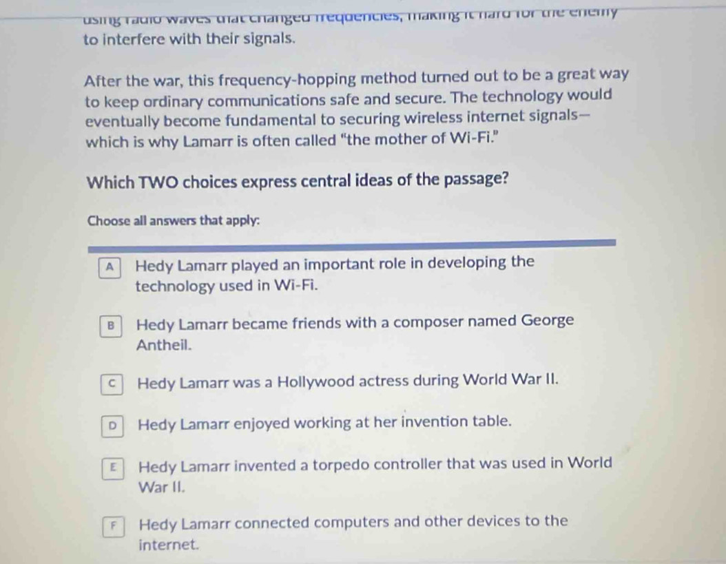 using radio waves that changed frequencies, making it hard for the enemy
to interfere with their signals.
After the war, this frequency-hopping method turned out to be a great way
to keep ordinary communications safe and secure. The technology would
eventually become fundamental to securing wireless internet signals-
which is why Lamarr is often called “the mother of Wi-Fi.”
Which TWO choices express central ideas of the passage?
Choose all answers that apply:
A Hedy Lamarr played an important role in developing the
technology used in Wi-Fi.
B Hedy Lamarr became friends with a composer named George
Antheil.
c Hedy Lamarr was a Hollywood actress during World War II.
D Hedy Lamarr enjoyed working at her invention table.
Hedy Lamarr invented a torpedo controller that was used in World
War II.
Hedy Lamarr connected computers and other devices to the
internet.