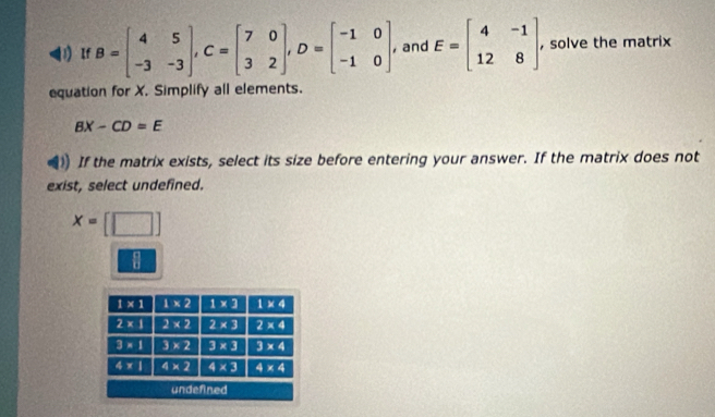 ) If B=beginbmatrix 4&5 -3&-3endbmatrix ,C=beginbmatrix 7&0 3&2endbmatrix ,D=beginbmatrix -1&0 -1&0endbmatrix , and E=beginbmatrix 4&-1 12&8endbmatrix , solve the matrix
equation for X. Simplify all elements.
BX-CD=E
If the matrix exists, select its size before entering your answer. If the matrix does not
exist, select undefined.
x=[□ ]
 c/b 