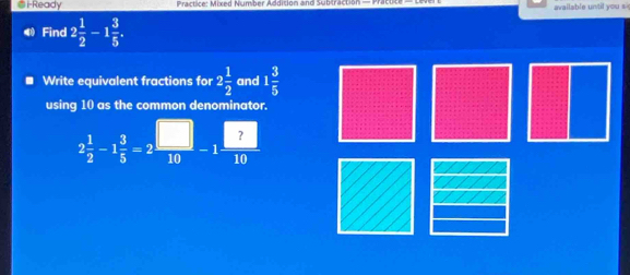 i-Ready Practice: Mixed Number Addision and Subtractio available until you s 
Find 2 1/2 -1 3/5 . 
Write equivalent fractions for 2 1/2  and 1 3/5 
using 10 as the common denominator.
2 1/2 -1 3/5 =2 □ /10 -1 □ /10 