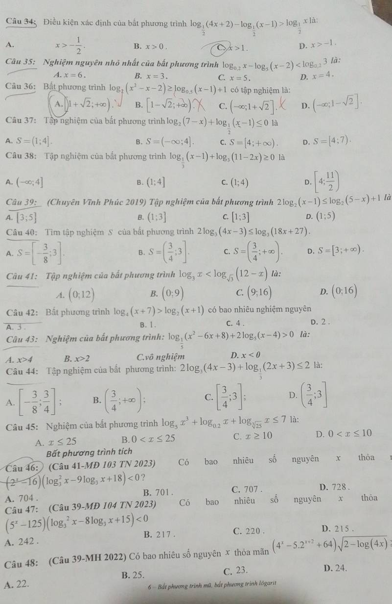 Điều kiện xác định của bất phương trình log _ 1/2 (4x+2)-log _ 1/2 (x-1)>log _ 1/2  x là:
A. x>- 1/2 . B. x>0. C x>1. D. x>-1.
Cu 35: Nghiệm nguyên nhỏ nhất của bất phương trình lo g_0.2x-log _5(x-2) là:
A. x=6. B. x=3. C. x=5. D. x=4.
Câu 36: Bất phương trình log _ 2/7 (x^2-x-2)≥ log _0.5(x-1)+1 có tập nghiệm là:
A. )1+sqrt(2);+∈fty ). B. [1-√;+∞) C. (-∈fty ;1+sqrt(2)] D. (-∈fty ;1-sqrt(2)].
Câu 37: Tập nghiệm của bất phương trình log _2(7-x)+log _ 1/2 (x-1)≤ 0 là
A. S=(1;4]. S=(-∈fty ;4]. C. S=[4;+∈fty ). D. S=[4;7).
B.
Câu 38: Tập nghiệm của bất phương trình log _ 1/3 (x-1)+log _3(11-2x)≥ 0 là
A. (-∈fty ;4] (1;4] C. (1;4) D. [4; 11/2 )
B.
Câu 39: (Chuyên Vĩnh Phúc 2019) Tập nghiệm của bất phương trình 2log _2(x-1)≤ log _2(5-x)+1 là
A. [3;5] B. (1;3] C. [1;3] D. (1;5)
Câu 40: Tìm tập nghiệm S của bất phương trình 2log _3(4x-3)≤ log _3(18x+27).
A. S=[- 3/8 ;3]. S=( 3/4 ;3]. C. S=( 3/4 ;+∈fty ). D. S=[3;+∈fty ).
B.
Câu 41: Tập nghiệm của bất phương trình log _3x là:
A. (0;12) (0;9) C. (9;16) D. (0;16)
B.
Câu 42: Bất phương trình log _4(x+7)>log _2(x+1) có bao nhiêu nghiệm nguyên
A. 3 B. 1. c. 4 .
D. 2 .
Câu 43: Nghiệm của bất phương trình: log _ 1/5 (x^2-6x+8)+2log _5(x-4)>0 là:
A. x>4 B. x>2 C.vô nghiệm D. x<0</tex>
Câu 44: Tập nghiệm của bất phương trình: 2log _3(4x-3)+log _ 1/3 (2x+3)≤ 2 là:
A. [- 3/8 ; 3/4 ]; B. ( 3/4 ;+∈fty ); [ 3/4 ;3]; D. ( 3/4 ;3]
C.
Câu 45: Nghiệm của bất phương trình log _5x^3+log _0.2x+log _sqrt[3](25)x≤ 7 là:
A. x≤ 25 B. 0 C. x≥ 10 D. 0
Bất phương trình tích
Câu 46: (Câu 41-MĐ 103 TN 2023) Có bao nhiêu Shat O nguyên x thỏa
(2^x-16)(log _3^(2x-9log _3)x+18)<0</tex> ?
A. 704 . B. 701 . C. 707 .
D. 728 .
Câu 47: (Câu 39-MĐ 104 TN 2023 Có bao nhiêu số nguyên  thỏa
(5^x-125)(log _3^(2x-8log _3)x+15)<0</tex>
A. 242 . B. 2 1 7 . C. 220 .
D. 215 .
Câu 48: (Câu 39-MH 2022) Có bao nhiêu số nguyên x thỏa mãn (4^x-5.2^(x+2)+64)sqrt(2-log (4x))
B. 25. C. 23.
A. 22. D. 24.
6  Bắt phương trình mũ, bắt phương trình lôgarit