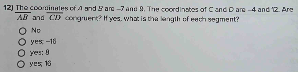 The coordinates of A and B are -7 and 9. The coordinates of C and D are -4 and 12. Are
overline AB and overline CD congruent? If yes, what is the length of each segment?
No
yes; -16
yes; 8
yes; 16