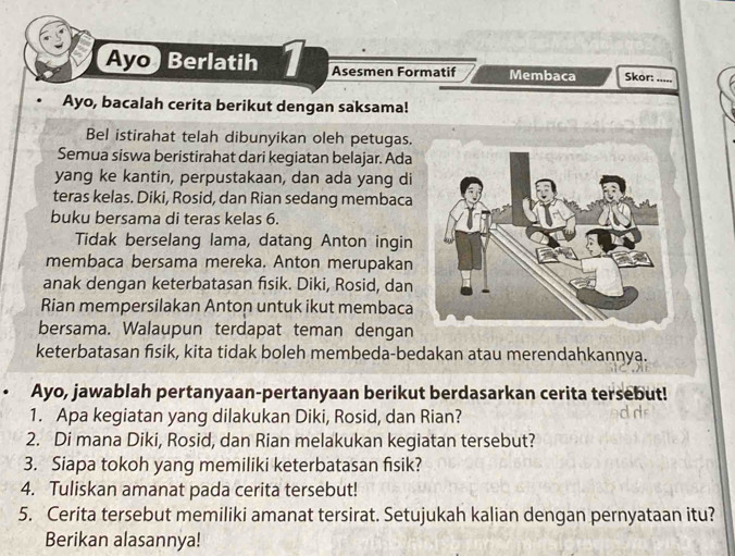 Ayo Berlatih 1 Asesmen Formatif Membaca Skor:_ 
Ayo, bacalah cerita berikut dengan saksama! 
Bel istirahat telah dibunyikan oleh petugas. 
Semua siswa beristirahat dari kegiatan belajar. Ada 
yang ke kantin, perpustakaan, dan ada yang di 
teras kelas. Diki, Rosid, dan Rian sedang membaca 
buku bersama di teras kelas 6. 
Tidak berselang lama, datang Anton ingin 
membaca bersama mereka. Anton merupakan 
anak dengan keterbatasan fisik. Diki, Rosid, dan 
Rian mempersilakan Anton untuk ikut membaca 
bersama. Walaupun terdapat teman dengan 
keterbatasan fisik, kita tidak boleh membeda-bedakan atau merendahkannya. 
Ayo, jawablah pertanyaan-pertanyaan berikut berdasarkan cerita tersebut! 
1. Apa kegiatan yang dilakukan Diki, Rosid, dan Rian? 
2. Di mana Diki, Rosid, dan Rian melakukan kegiatan tersebut? 
3. Siapa tokoh yang memiliki keterbatasan fisik? 
4. Tuliskan amanat pada cerita tersebut! 
5. Cerita tersebut memiliki amanat tersirat. Setujukah kalian dengan pernyataan itu? 
Berikan alasannya!