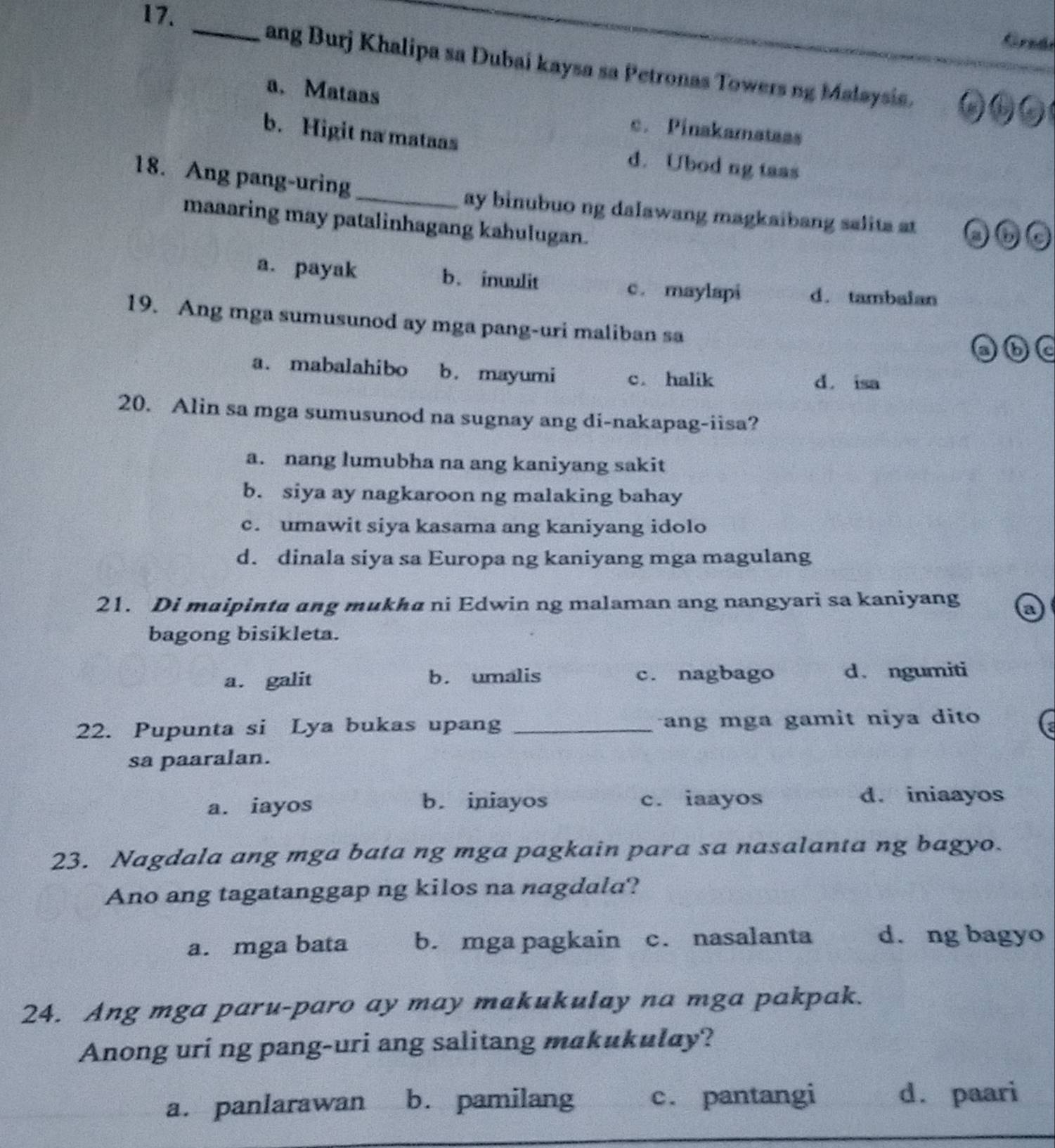 Grzán
_ang Burj Khalipa sa Dubai kaysa sa Petronas Towers ng Malaysis.
a.Mataas c. Pinakamatass
b. Higit na mataas d. Ubod ng taas
18. Ang pang-uring
_ay binubuo ng dalawang magkaibang salita at 
maaaring may patalinhagang kahulugan.
a. payak b.inuulit c. maylapi d. tambalan
19. Ang mga sumusunod ay mga pang-uri maliban sa
6
a. mabalahibo b. mayumi c. halik d. isa
20. Alin sa mga sumusunod na sugnay ang di-nakapag-iisa?
a. nang lumubha na ang kaniyang sakit
b. siya ay nagkaroon ng malaking bahay
c. umawit siya kasama ang kaniyang idolo
d. dinala siya sa Europa ng kaniyang mga magulang
21. Di maipinta ang mukha ni Edwin ng malaman ang nangyari sa kaniyang a
bagong bisikleta.
a. galit b. umalis c. nagbago d. ngumiti
22. Pupunta si Lya bukas upang _ang mga gamit niya dito 
sa paaralan.
a. iayos b. iniayos c. iaayos d. iniaayos
23. Nagdala ang mga bata ng mga pagkain para sa nasalanta ng bagyo.
Ano ang tagatanggap ng kilos na nagdala?
a. mga bata b. mga pagkain c. nasalanta d. ng bagyo
24. Ang mga paru-paro ay may makukulay na mga pakpak.
Anong uri ng pang-uri ang salitang makukulay?
a. panlarawan b. pamilang c. pantangi d. paari