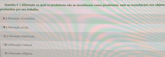 Questão 3°) Alienação na qual os produtores não se reconhecem como produtores, nem se reconhecem nos objeto:
produzidos por seu trabalho.
A ) Alienação econômica,
B ) Alienação social,
C) Alienação intelectual,
D ) Alienação Cultural,
E ) Alienação religiosa.