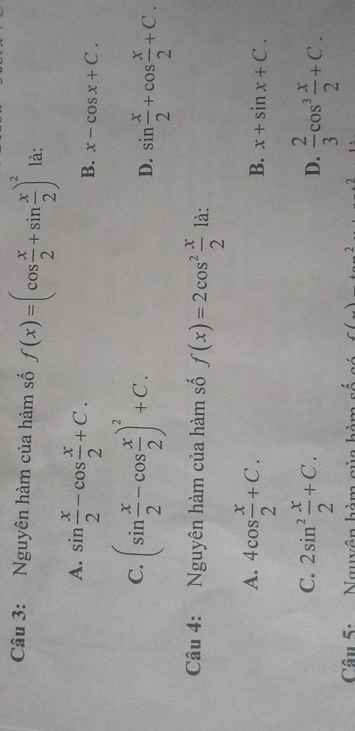 Nguyên hàm của hàm số f(x)=(cos  x/2 +sin  x/2 )^2 là:
A. sin  x/2 -cos  x/2 +C.
B. x-cos x+C.
C. (sin  x/2 -cos  x/2 )^2+C. sin  x/2 +cos  x/2 +C. 
D.
Câu 4: Nguyên hàm của hàm số f(x)=2cos^2 x/2  là:
A. 4cos  x/2 +C.
B. x+sin x+C.
C. 2sin^2 x/2 +C.
D.  2/3 cos^3 x/2 +C. 
Câu 5: Nguyên hàm của hàm số số f() 2 2