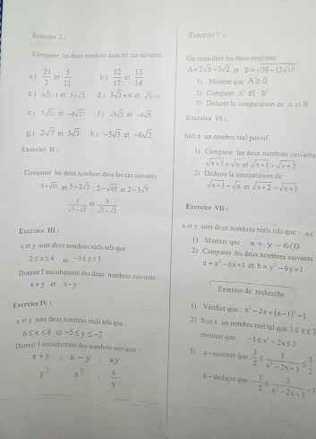 Comparer les deux nombres dans les cas suivants On considère les deux nombres
er B=sqrt(39-12sqrt 10)
ú )  21/3  er  5/11  b )  12/17  cl  15/14  A=2sqrt(5)-3sqrt(2) 1) Montrer que A≥ 0
C ) 3sqrt(2)-1 et 7+sqrt(2) d ) 5sqrt(3)+4 et sqrt(3)-1 2) Comparer A^2 el B^2
3) Déduire la comparaison de A et B
e ) 7sqrt(11) e[ -3sqrt(21) f ) -3sqrt(2) et -4sqrt(5) Exercice VII :
g ì 2sqrt(7) et 3sqrt(3) hì -5sqrt(3) e -6sqrt(2) Soit x un nombre reel positif
Exercier Ⅱ: 1) Comparer les deux nombres suivants
sqrt(x+1)+sqrt(x) ct sqrt(x+1)+sqrt(x+2)
Comparer les deux nombres dans les cas suivares  2) Déduire la comparaison de
5+sqrt(10) et 5+2sqrt(2):2-sqrt(65) e 2-3sqrt(7) sqrt(x+1)-sqrt(x) c1 sqrt(x+2)=sqrt(x+1)
 1/sqrt(3)-sqrt(2)  et  3/sqrt(3)+sqrt(2)  Exercice VII :
Exercice III :
x et y sont deux nombres réels tels que : * (
1) Montrer que x+y-6(0
x et y sant dewx nombres réels tels que . 2) Comparer les deux nombres suivants a=x^2-6x+1 et b=y^2-6y+1
2≤ x≤ 4 e -1≤ y≤ 3
Donner l'encadrement des deux nombres suivants :  Exercice de recherche
x+y x-y
Exercice IV :
1) Vérifier que : x^2-2x=(x-1)^2-1
x et y sant doux nombres réels tels que .
2) Sost x un nombre réel tel que 1≤ x≤ 3
6≤ x≤ 8 -5≤ y≤ -2
manirer que : -1≤ x^2-2x≤ 3
Donner l'enéadrement des nombres suivnats : 3) a - nsolstrer que  1/2 ≤  3/x^2-2x+3 ≤  3/2 
x+y:x-y:xy b - déduire que - 1/2 ≤  3/x^2-2x+3 -1
y^2· x^2: x/y 