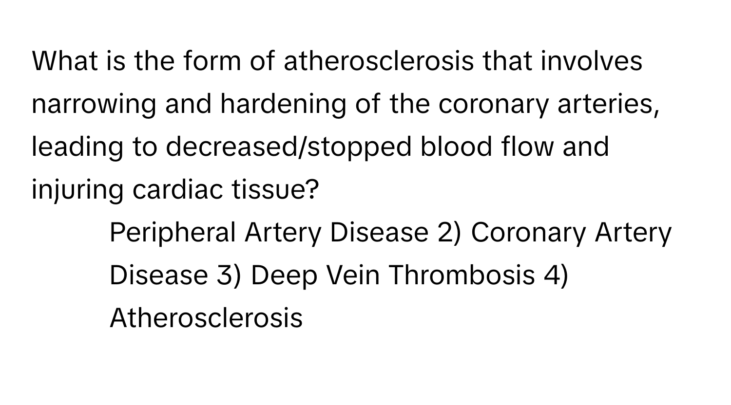 What is the form of atherosclerosis that involves narrowing and hardening of the coronary arteries, leading to decreased/stopped blood flow and injuring cardiac tissue?

1) Peripheral Artery Disease 2) Coronary Artery Disease 3) Deep Vein Thrombosis 4) Atherosclerosis