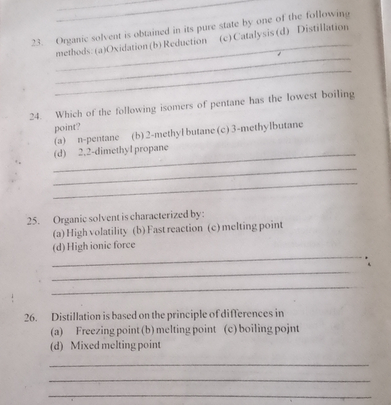 Organic solvent is obtained in its pure state by one of the following
_
_methods: (a)Oxidation (b) Reduction (c)Catalysis(d) Distillation
_
24. Which of the following isomers of pentane has the lowest boiling
point?
(a) n-pentane (b) 2 -methyl butane (c) 3 -methylbutane
_(d) 2,2 -dimethyl propane
_
_
25. Organic solvent is characterized by:
(a) High volatility (b) Fast reaction (c) melting point
_
(d) High ionic force
_
_
26. Distillation is based on the principle of differences in
(a) Freezing point (b) melting point (c) boiling pojnt
(d) Mixed melting point
_
_
_