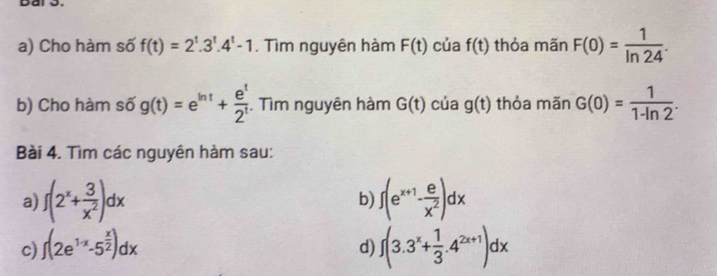 bai o. 
a) Cho hàm số f(t)=2^t.3^t.4^t-1. Tìm nguyên hàm F(t) của f(t) thỏa mãn F(0)= 1/ln 24 . 
b) Cho hàm số g(t)=e^(ln t)+ e^t/2^t . Tìm nguyên hàm G(t) của g(t) thỏa mãn G(0)= 1/1-ln 2 . 
Bài 4. Tìm các nguyên hàm sau: 
a) f(2^x+ 3/x^2 )dx ∈t (e^(x+1)- e/x^2 )dx
b) 
c) ∈t (2e^(1· x)-5^(frac x)2)dx ∈t (3.3^x+ 1/3 .4^(2x+1))dx
d)