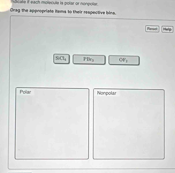 Indicate if each molecule is polar or nonpolar.
Drag the appropriate items to their respective bins.
Reset Help
SiCl_4 PBr_3 OF_2
Polar Nonpolar