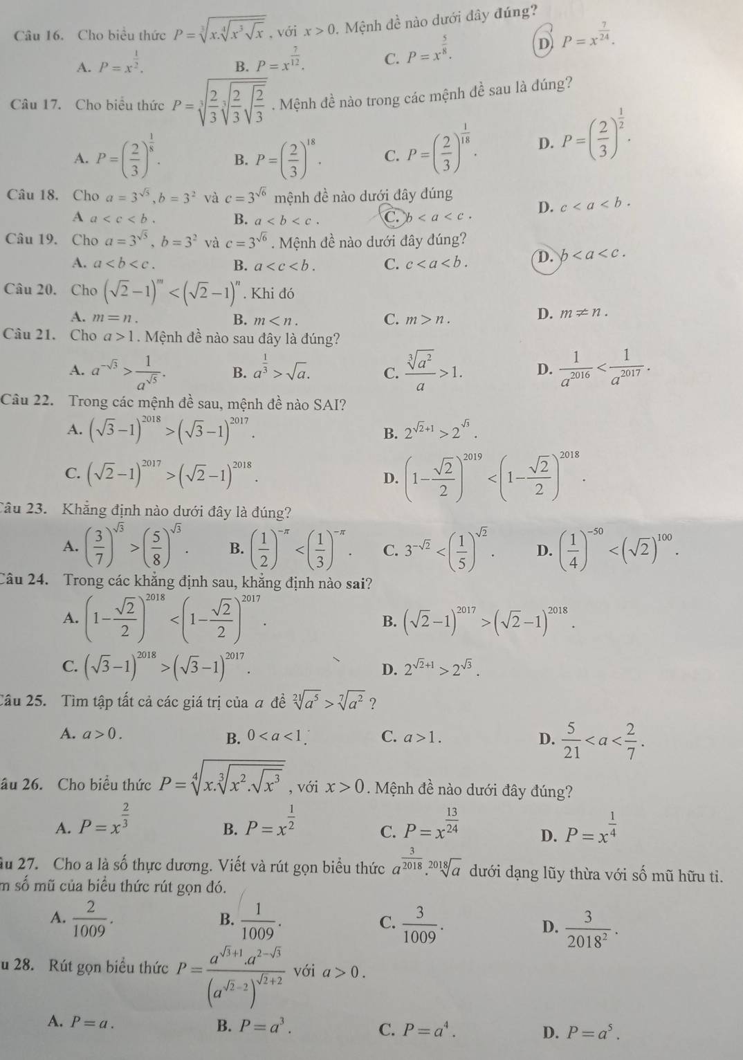 Cho biểu thức P=sqrt[3](x.sqrt [4]x^3sqrt x) , với x>0.  Mệnh đề nào dưới dây đúng?
D P=x^(frac 7)24.
A. P=x^(frac 1)2. P=x^(frac 7)12.
B.
C. P=x^(frac 5)8.
Câu 17. Cho biểu thức P=sqrt[3](frac 2)3sqrt[3](frac 2)3sqrt(frac 2)3. Mệnh đề nào trong các mệnh đề sau là dúng?
A. P=( 2/3 )^ 1/8 . B. P=( 2/3 )^18. C. P=( 2/3 )^ 1/18 . D. P=( 2/3 )^ 1/2 .
Câu 18. Cho a=3^(sqrt(5)),b=3^2 và c=3^(sqrt(6)) mệnh đề nào dưới đây dúng
A a
B. a C. b D. c
Câu 19. Cho a=3^(sqrt(5)),b=3^2 và c=3^(sqrt(6)) Mệnh đề nào dưới đây đúng?
A. a B. a C. c D. b
Câu 20. Cho (sqrt(2)-1)^m . Khi đó
A. m=n. B. m C. m>n.
D. m!= n.
Câu 21. Cho a>1 Mệnh đề nào sau đây là đúng?
A. a^(-sqrt(3))> 1/a^(sqrt(5)) . B. a^(frac 1)3>sqrt(a). C.  sqrt[3](a^2)/a >1. D.  1/a^(2016) 
Câu 22. Trong các mệnh đề sau, mệnh đề nào SAI?
A. (sqrt(3)-1)^2018>(sqrt(3)-1)^2017. B. 2^(sqrt(2)+1)>2^(sqrt(3)).
C. (sqrt(2)-1)^2017>(sqrt(2)-1)^2018. D. (1- sqrt(2)/2 )^2019
Câu 23.  Khẳng định nào dưới đây là đúng?
A. ( 3/7 )^sqrt(3)>( 5/8 )^sqrt(3). B. ( 1/2 )^-π  C. 3^(-sqrt(2)) D. ( 1/4 )^-50
Câu 24. Trong các khẳng định sau, khẳng định nào sai?
A. (1- sqrt(2)/2 )^2018 B. (sqrt(2)-1)^2017>(sqrt(2)-1)^2018.
C. (sqrt(3)-1)^2018>(sqrt(3)-1)^2017.
D. 2^(sqrt(2)+1)>2^(sqrt(3)).
Cầu 25. Tìm tập tất cả các giá trị của a đề sqrt[21](a^5)>sqrt[7](a^2) ？
A. a>0. B. 0 C. a>1. D.  5/21 
âu 26. Cho biểu thức P=sqrt[4](x.sqrt [3]x^2.sqrt x^3) , với x>0. Mệnh đề nào dưới đây đúng?
A. P=x^(frac 2)3 P=x^(frac 1)2 P=x^(frac 13)24 P=x^(frac 1)4
B.
C.
D.
Su 27. Cho a là số thực dương. Viết và rút gọn biểu thức a^(frac 3)2018.sqrt[2018](a) dưới dạng lũy thừa với số mũ hữu ti.
m số mũ của biểu thức rút gọn đó.
A.  2/1009 .  1/1009 . C.  3/1009 .
B.
D.  3/2018^2 .
u 28. Rút gọn biểu thức P=frac a^(sqrt(3)+1)· a^(2-sqrt(3))(a^(sqrt(2)-2))^sqrt(2)+2 với a>0.
A. P=a. B. P=a^3. P=a^4. D. P=a^5.
C.