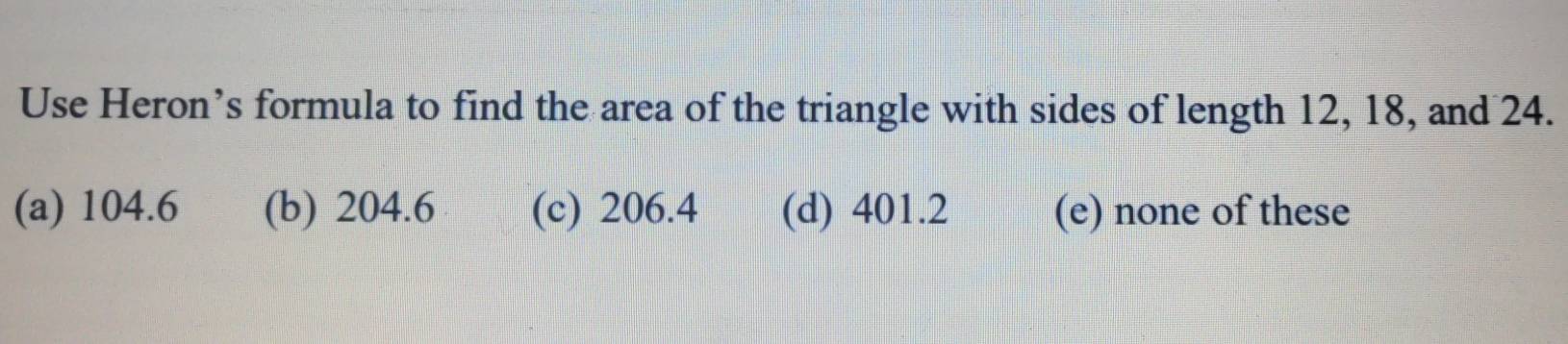 Use Heron’s formula to find the area of the triangle with sides of length 12, 18, and 24.
(a) 104.6 (b) 204.6 (c) 206.4 (d) 401.2 (e) none of these