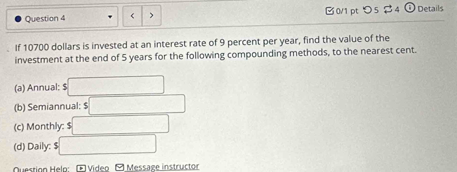 10700 dollars is invested at an interest rate of 9 percent per year, find the value of the 
investment at the end of 5 years for the following compounding methods, to the nearest cent. 
(a) Annual: $□
(b) Semiannual: :□ 
(c) Monthly: □ 
(d) Daily: $ □
Question Heln: Video Message instructor