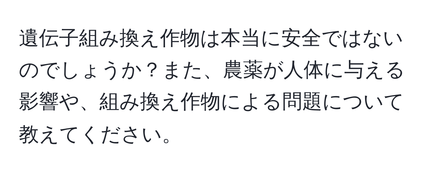 遺伝子組み換え作物は本当に安全ではないのでしょうか？また、農薬が人体に与える影響や、組み換え作物による問題について教えてください。