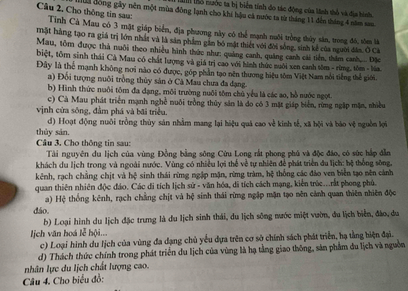 Ha thổ nước ta bị biển tính do tác động của lãnh thổ và địa hình.
Câu 2. Cho thông tin sau:
Mua đồng gây nên một mùa đông lạnh cho khí hậu cả nước ta từ tháng 11 đến tháng 4 năm sau.
Tinh Cà Mau có 3 mặt giáp biển, địa phương này có thể mạnh nuôi trồng thủy sản, trong đô, tôm là
mặt hàng tạo ra giá trị lớn nhất và là sản phẩm gẫn bó mật thiết với đời sống, sinh kế của người dân. Ở Cà
Mau, tôm được thả nuôi theo nhiều hình thức như: quảng canh, quảng canh cải tiến, thâm canh,... Đặc
biệt, tôm sinh thái Cà Mau có chất lượng và giá trị cao với hình thức nuôi xen canh tôm - rừng, tôm - lúa.
Đây là thể mạnh không nơi nào có được, góp phần tạo nên thương hiệu tôm Việt Nam nỗi tiếng thế giới.
a) Đối tượng nuôi trồng thủy sản ở Cà Mau chưa đa dạng.
b) Hình thức nuôi tôm đa dạng, môi trường nuôi tôm chủ yếu là các ao, hồ nước ngọt.
c) Cà Mau phát triển mạnh nghề nuôi trồng thủy sản là do có 3 mặt giáp biển, rừng ngập mặn, nhiều
vịnh cửa sông, đầm phá và bãi triều.
d) Hoạt động nuôi trồng thủy sản nhằm mang lại hiệu quả cao về kinh tế, xã hội và bảo vệ nguồn lợi
thủy sản.
Câu 3. Cho thông tin sau:
Tài nguyên du lịch của vùng Đồng bằng sông Cửu Long rắt phong phủ và độc đáo, có sức hấp dẫn
khách du lịch trong và ngoài nước. Vùng có nhiều lợi thế về tự nhiên để phát triển du lịch: hệ thống sông,
kênh, rạch chẳng chịt và hệ sinh thái rừng ngập mặn, rừng tràm, hệ thống các đảo ven biển tạo nên cảnh
quan thiên nhiên độc đáo. Các di tích lịch sử - văn hóa, di tích cách mạng, kiến trúc...rất phong phủ.
a) Hệ thống kênh, rạch chằng chịt và hệ sinh thái rừng ngập mặn tạo nên cảnh quan thiên nhiên độc
dáo.
b) Loại hình du lịch đặc trưng là du lịch sinh thái, du lịch sông nước miệt vườn, du lịch biển, đảo, du
l ịch văn hoá lễ hội...
c) Loại hình du lịch của vùng đa dạng chủ yếu dựa trên cơ sở chính sách phát triển, hạ tằng hiện đại.
d) Thách thức chính trong phát triển du lịch của vùng là hạ tầng giao thông, sản phẩm du lịch và nguồn
nhân lực du lịch chất lượng cao.
Câu 4. Cho biểu đồ: