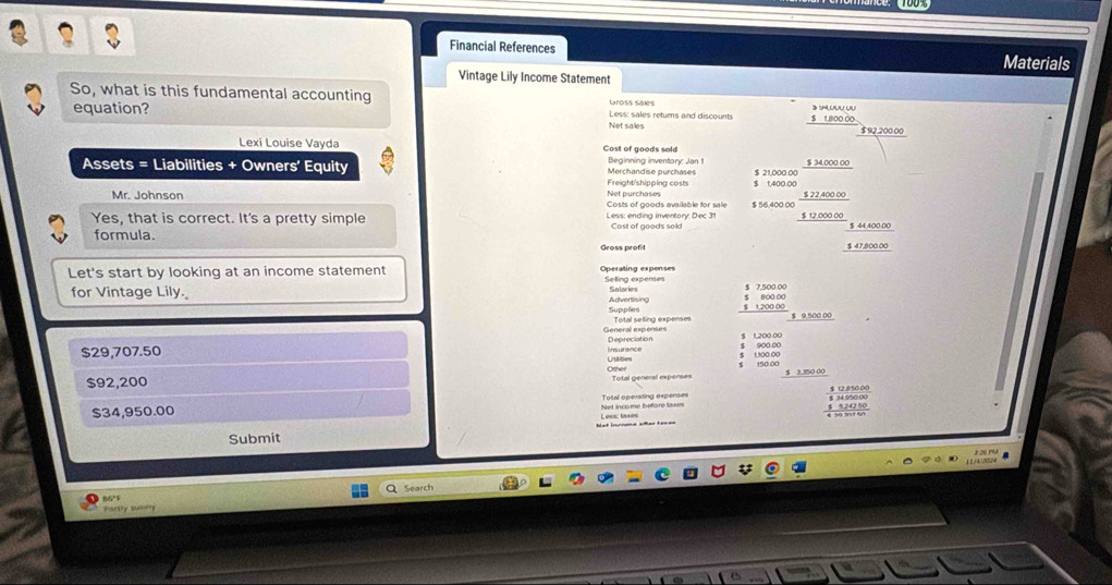 Financial References Materials 
Vintage Lily Income Statement 
So, what is this fundamental accounting Gross salés Less: sales returns and discounts $ 1,800 00 》 sU 
equation? Net sales $ 92,200 00
Lexi Louise Vayda Cost of goods sold Beginning inventory: Jan 1 $ 34,000 00
Assets = Liabilities + Owners’ Equity Merchandise purchases $ 21,000.00
Freight'shipping costs $ 1.400 00
Net purchases 
Mr. Johnson Costs of goods available for sale $ 56,400 00 $ 22,400.00
Yes, that is correct. It's a pretty simple Less: ending inventory: Dec 31 $ 12,000 00
Cost of goods sold $ 44,400.00
formula. Gross profit $ 47,800.00
Let's start by looking at an income statement Selling expenses 
for Vintage Lily. Advertising Salarie
$ 1,200 00 800 00
Supplies Total selting expenses 
General expenses Depreciation
$29,707.50 Utilities Insurance $ 1,200 00 1500.00 900.00
Other 150.00
$92,200 $ 3.350 00
$34,950.00 Total operating expenses 
Net income before taxes 
Submit Less: taxes 
Search 
86°F 
Party sumr