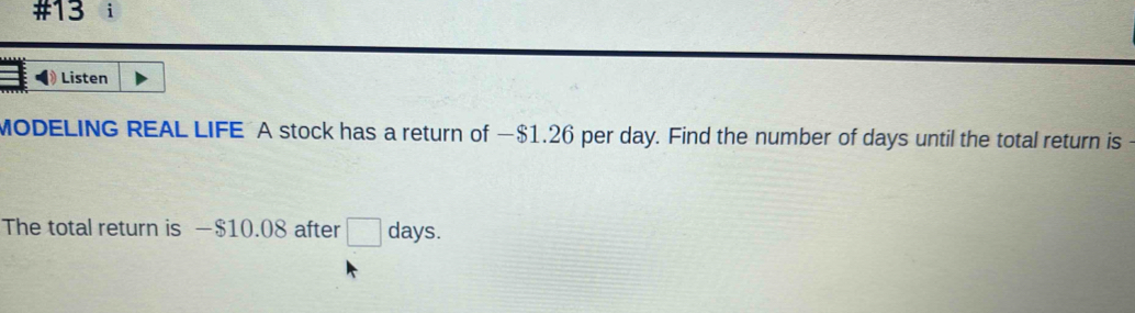 #13 i 
》 Listen 
MODELING REAL LIFE A stock has a return of —$1.26 per day. Find the number of days until the total return is 
The total return is —$10.08 after □ days.