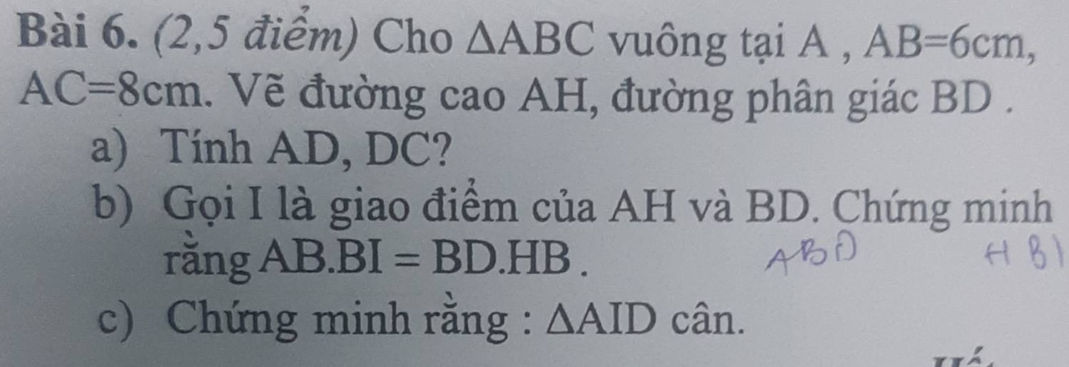 (2,5 điểm) Cho △ ABC vuông tại A , AB=6cm,
AC=8cm. Vẽ đường cao AH, đường phân giác BD. 
a) Tính AD, DC? 
b) Gọi I là giao điểm của AH và BD. Chứng minh 
rằng AB. BI=BD.HB. 
c) Chứng minh rằng : △ AID cân.