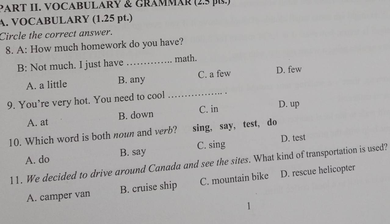 PART II. VOCABULARY & GRAMMAR (2.5 p.s.)
A. VOCABULARY (1.25 pt.)
Circle the correct answer.
8. A: How much homework do you have?
B: Not much. I just have _math.
C. a few D. few
A. a little B. any
9. You’re very hot. You need to cool_
A. at B. down C. in
D. up
10. Which word is both noun and verb? sing, say, test, do
C. sing D. test
B. say
A. do
11. We decided to drive around Canada and see the sites. What kind of transportation is used?
A. camper van B. cruise ship C. mountain bike D. rescue helicopter