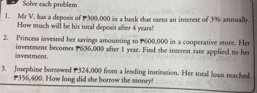 Solve each problem 
1. Mr V. has a deposit of 300,000 in a bank that earns an interest of 3% annually. 
How much will be his total deposit after 4 years? 
2. Princess invested her savings amounting to P600,000 in a cooperative store. Her 
investment becomes P636,000 after 1 year. Find the interest rate applied to her 
investment. 
3. Josephine borrowed P324,000 from a lending institution. Her total loan reached
356,400. How long did she borrow the money?