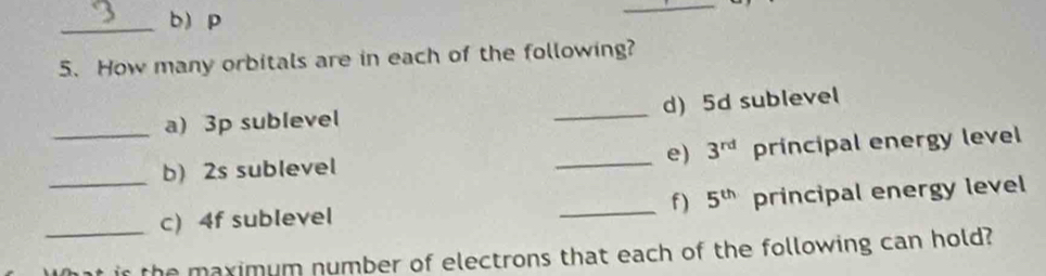 b p
_ 
5. How many orbitals are in each of the following? 
a) 3p sublevel _d) 5d sublevel 
_b) 2s sublevel _e) 3^(rd) principal energy level 
_c) 4f sublevel _f) 5^(th) principal energy level 
_the maximum number of electrons that each of the following can hold?